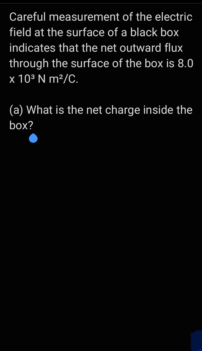 Careful measurement of the electric
field at the surface of a black box
indicates that the net outward flux
through the surface of the box is 8.0
x 103 N m²/C.
(a) What is the net charge inside the
box?
