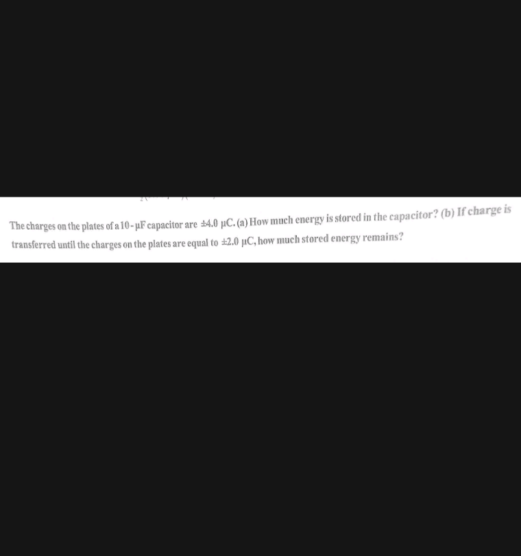 The charges on the plates of a 10- µF capacitor are ±4.0 µC. (a) How much energy is stored in the capacitor? (b) If charge is
transferred until the charges on the plates are equal to ±2.0 µC, how much stored energy remains?
