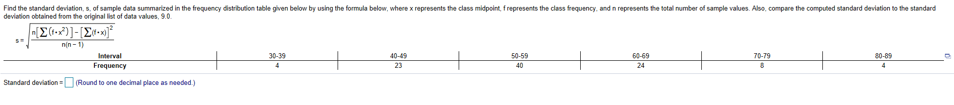 Find the standard deviation, s, of sample data summarized in the frequency distribution table given below by using the formula below, where x represents the class midpoint, f represents the class frequency, and n represents the total number of sample values. Also, compare the computed standard deviation to the standard
deviation obtained from the original list of data values, 9.0
Σ(-2)]-[Σιτ η].
n(n-1)
Interval
30-39
40-49
50-59
60-69
70-79
80-89
40
Frequency
23
24
8
Standard deviation =(Round to one decimal place as needed.)
