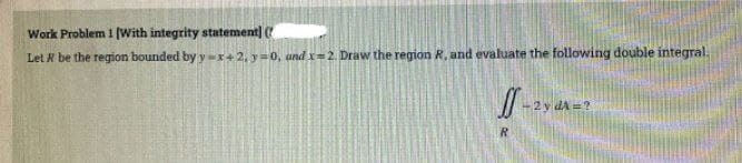 Work Problem 1 (With integrity statement]
Let R be the region bounded by y -x+ 2, y=0, und x=2. Draw the region R, and evaluate the following double integral.
2 y dA =?
