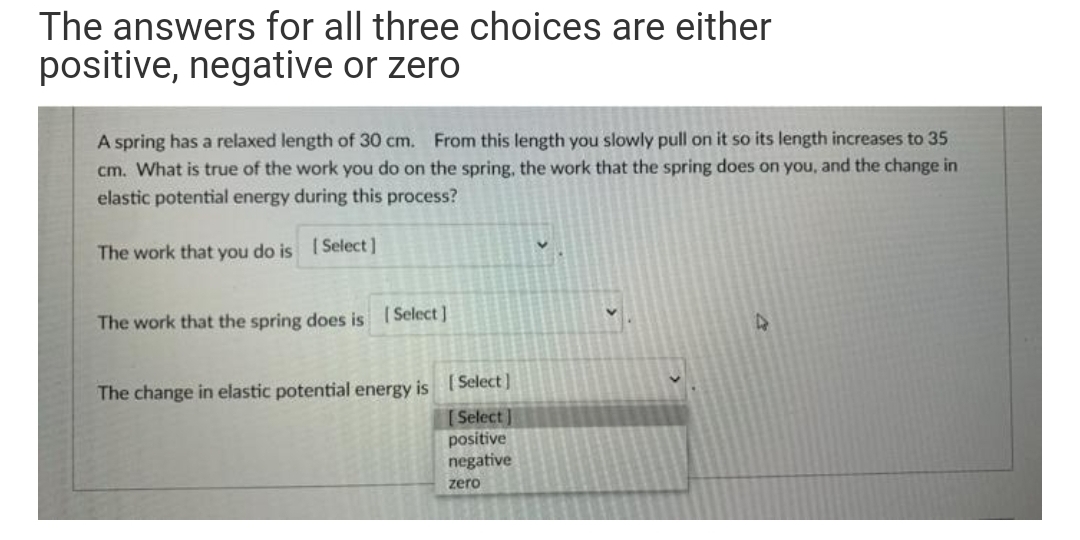 The answers for all three choices are either
positive, negative or zero
A spring has a relaxed length of 30 cm. From this length you slowly pull on it so its length increases to 35
cm. What is true of the work you do on the spring, the work that the spring does on you, and the change in
elastic potential energy during this process?
The work that you do is Select ]
The work that the spring does is (Select ]
The change in elastic potential energy is (Select ]
[ Select ]
positive
negative
zero
