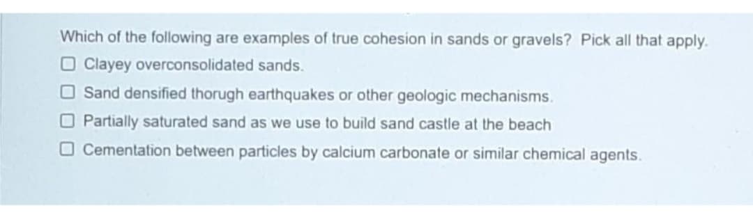 Which of the following are examples of true cohesion in sands or gravels? Pick all that apply.
O Clayey overconsolidated sands.
O Sand densified thorugh earthquakes or other geologic mechanisms.
O Partially saturated sand as we use to build sand castle at the beach
O Cementation between particles by calcium carbonate or similar chemical agents.
