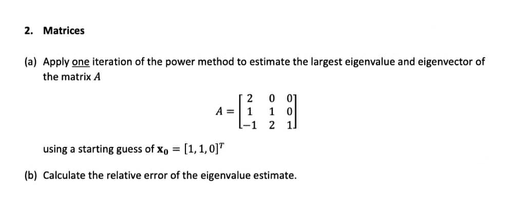 2. Matrices
(a) Apply one iteration of the power method to estimate the largest eigenvalue and eigenvector of
the matrix A
2
A =
1
1
-1
1.
using a starting guess of xo =
[1,1, 0]"
(b) Calculate the relative error of the eigenvalue estimate.
