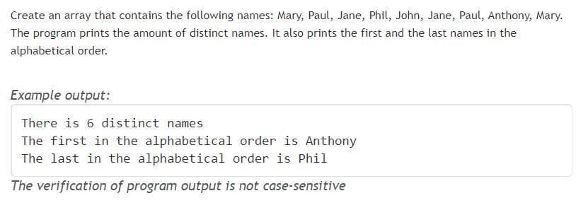 Create an array that contains the following names: Mary, Paul, Jane, Phil, John, Jane, Paul, Anthony, Mary.
The program prints the amount of distinct names. It also prints the first and the last names in the
alphabetical order.
Example output:
There is 6 distinct names
The first in the alphabetical order is Anthony
The last in the alphabetical order is Phil
The verification of program output is not case-sensitive