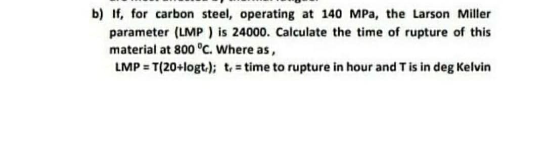 b) If, for carbon steel, operating at 140 MPa, the Larson Miller
parameter (LMP ) is 24000. Calculate the time of rupture of this
material at 800 °c. Where as,
LMP = T(20+logt.); t time to rupture in hour and Tis in deg Kelvin
