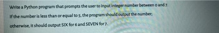 Write a Python program that prompts the user to input integer number between 0 and 7.
If the number is less than or equal to 5, the program should output the number;
otherwise, it should output SIX for 6 and SEVEN for 7.