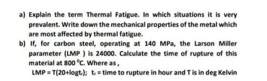 a) Explain the term Thermal Fatigue. In which situations it is very
prevalent. Write down the mechanical properties of the metal which
are most affected by thermal fatigue.
b) If, for carbon steel, operating at 140 MPa, the Larson Miller
parameter (LMP ) is 24000. Calculate the time of rupture of this
material at 800 °C. Where as,
LMP = T(20+logt.); t = time to rupture in hour and Tis in deg Kelvin
