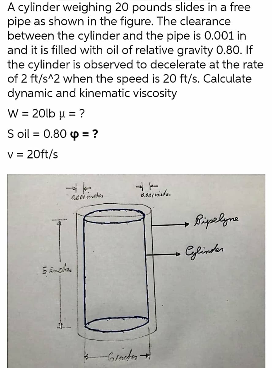 A cylinder weighing 20 pounds slides in a free
pipe as shown in the figure. The clearance
between the cylinder and the pipe is 0.001 in
and it is filled with oil of relative gravity 0.80. If
the cylinder is observed to decelerate at the rate
of 2 ft/s^2 when the speed is 20 ft/s. Calculate
dynamic and kinematic viscosity
W = 20lb u = ?
%3D
%3D
S oil = 0.80 p = ?
%3D
V = 20ft/s
%D
ccciinther
Bripelgne
epinder
5 inches
