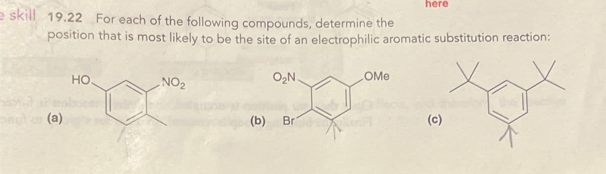 here
skill 19.22 For each of the following compounds, determine the
position that is most likely to be the site of an electrophilic aromatic substitution reaction:
(a)
HO
O₂N.
NO2
(b)
Br
OMe
(c)