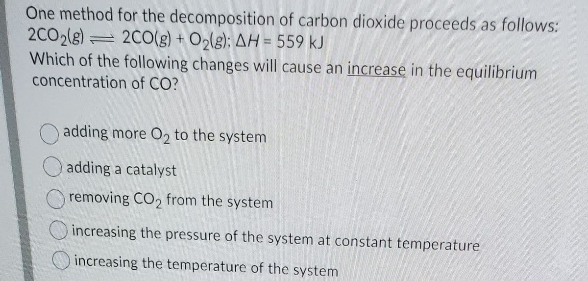 One method for the decomposition of carbon dioxide proceeds as follows:
2CO2(g)
Which of the following changes will cause an increase in the equilibrium
2C0(g) + O,(g): AH = 559 kJ
concentration of CO?
adding more O2 to the system
O adding a catalyst
removing CO2 from the system
increasing the pressure of the system at constant temperature
increasing the temperature of the system
