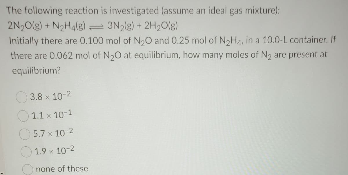 The following reaction is investigated (assume an ideal gas mixture):
2N20(g) + N2H4(g) = 3N2(g) + 2H20(g)
Initially there are 0.100 mol of N20 and 0.25 mol of N2H4, in a 10.0-L container. If
there are 0.062 mol of N20 at equilibrium, how many moles of N2 are present at
equilibrium?
O 3.8 x 10-2
1.1 x 10-1
O 5.7 x 10-2
1.9 x 10-2
Onone of these
