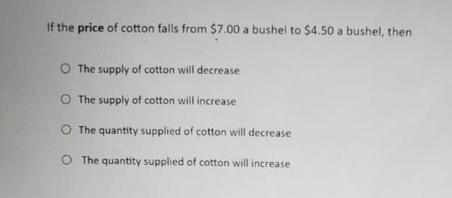 If the price of cotton falls from $7.00 a bushel to $4.50 a bushel, then
O The supply of cotton will decrease
O The supply of cotton will increase
O The quantity supplied of cotton will decrease
O The quantity supplied of cotton will increase
