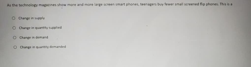 As the technology magazines show more and more large screen smart phones, teenagers buy fewer small screened flip phones. This is a
O Change in supply
O Change in quantity supplied
O Change in demand
O Change in quantity demanded