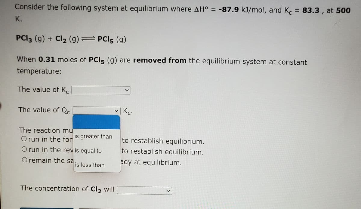 Consider the following system at equilibrium where AH° = -87.9 kJ/mol, and Ko = 83.3 , at 500
K.
PCI3 (g) + Cl2 (g) PCI5 (g)
When 0.31 moles of PCI5 (g) are removed from the equilibrium system at constant
temperature:
The value of K.
The value of Qc.
Kc-
The reaction mu
O run in the for
is greater than
to restablish equilibrium.
O run in the rev is equal to
to restablish equilibrium.
O remain the sa
ady at equilibrium.
is less than
The concentration of Cl2 will
