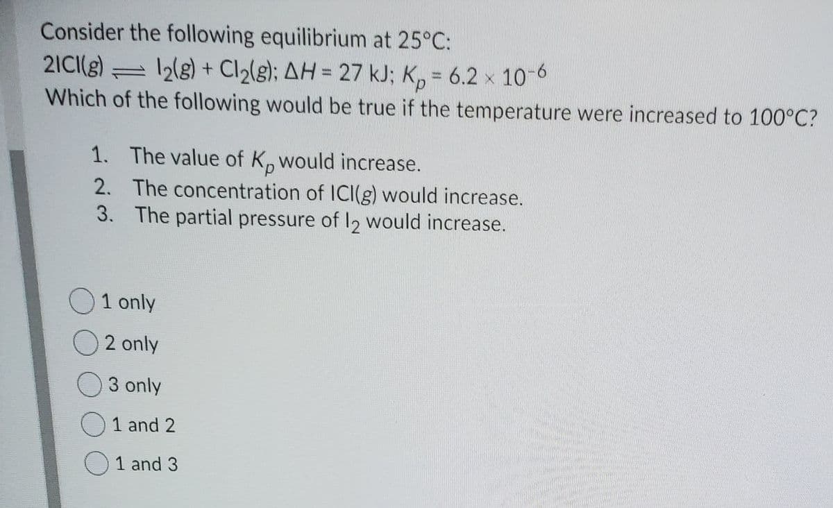 Consider the following equilibrium at 25°C:
2ICI(g) = 2lg) + Cl½(g); AH = 27 kJ; K, = 6.2 x 10-6
Which of the following would be true if the temperature were increased to 100°C?
1. The value of K, would increase.
d.
2. The concentration of ICI(g) would increase.
3. The partial pressure of I, would increase.
O1 only
O 2 only
O3 only
O1 and 2
1 and 3
