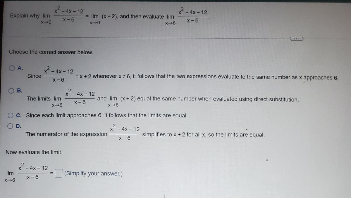 X-4x- 12
X-4x-12
Explain why lim
= lim (x+2), and then evaluate lim
X-6
X-6
X6
X-6
...
Choose the correct answer below.
O A.
X-4x- 12
Since
= X +2 whenever x# 6, it follows that the two expressions evaluate to the same number as x approaches 6.
X-6
ов.
X-4x- 12
The limits lim
and lim (x+ 2) equal the same number when evaluated using direct substitution.
X- 6
X6
C. Since each limit approaches 6, it follows that the limits are equal.
2
X - 4x- 12
D.
The numerator of the expression
simplifies to x +2 for all x, so the limits are equal.
X - 6
Now evaluate the limit.
X- 4x - 12
lim
(Simplify your answer.)
X- 6
X→6
