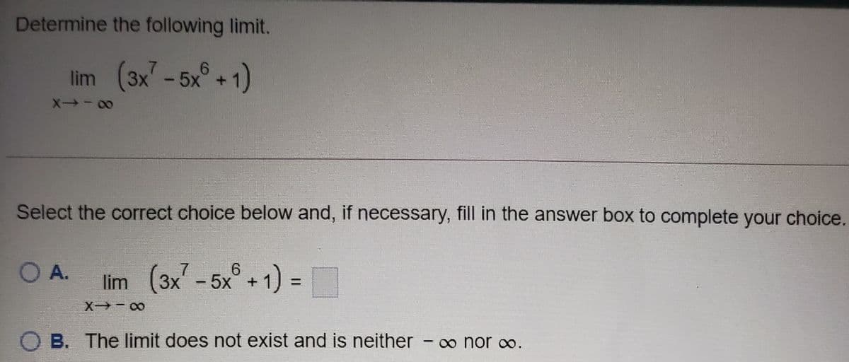 Determine the following limit.
lim (3x7-5x°+1)
9.
+
Select the correct choice below and, if necessary, fill in the answer box to complete your choice.
OA.
lim (3x-5x° + 1) =
9.
%3D
X - 00
B. The limit does not exist and is neither
-o nor∞.
