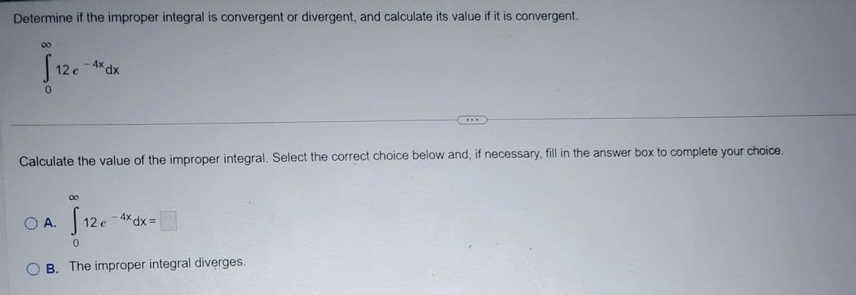 Determine if the improper integral is convergent or divergent, and calculate its value if it is convergent.
0
12 e
4x dx
Calculate the value of the improper integral. Select the correct choice below and, if necessary, fill in the answer box to complete your choice.
O A.
12 e
- 4x dx =
0
B. The improper integral diverges.