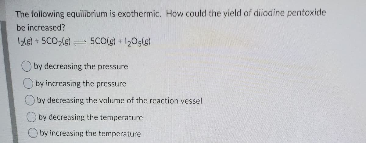 The following equilibrium is exothermic. How could the yield of diiodine pentoxide
be increased?
12(g) + 5CO2(g)
5CO(g) + 1205(g)
=
by decreasing the pressure
O by increasing the pressure
O by decreasing the volume of the reaction vessel
O by decreasing the temperature
by increasing the temperature
