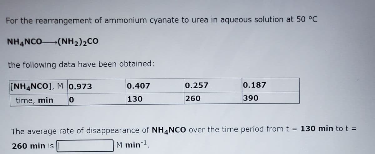 For the rearrangement of ammonium cyanate to urea in aqueous solution at 50 °C
NH4NCO(NH2)2CO
the following data have been obtained:
[NH4NCO], M 0.973
0.407
0.257
0.187
time, min
130
260
390
%3D
The average rate of disappearance of NH,NCO over the time period from t = 130 min tot =
260 min is
M min 1.
