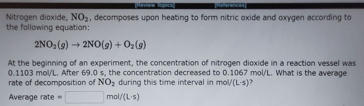 TReview TopicS]
TReferences
Nitrogen dioxide, NO2, decomposes upon heating to form nitric oxide and oxygen according to
the following equation:
2NO2 (g) → 2NO(g) + O2 (g)
At the beginning of an experiment, the concentration of nitrogen dioxide in a reaction vessel was
0.1103 mol/L. After 69.0 s, the concentration decreased to 0.1067 mol/L. What is the average
rate of decomposition of NO2 during this time interval in mol/(L·s)?
Average rate =
mol/(L-s)
