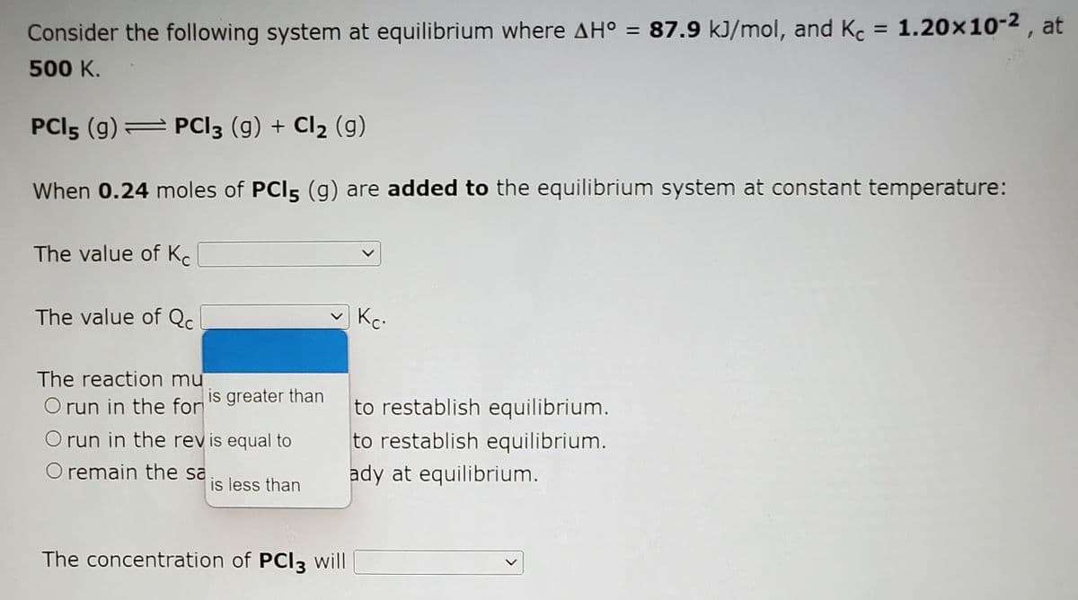 Consider the following system at equilibrium where AH° = 87.9 kJ/mol, and Kc :
c = 1.20x10-2 , at
%3D
500 K.
PCI5 (g) PCI3 (g) + Cl2 (g)
When 0.24 moles of PCI5 (g) are added to the equilibrium system at constant temperature:
The value of K.
The value of Qc
Kc-
The reaction mu
O run in the for
is greater than
to restablish equilibrium.
O run in the rev is equal to
to restablish equilibrium.
O remain the sa
ady at equilibrium.
is less than
The concentration of PCI3 will
