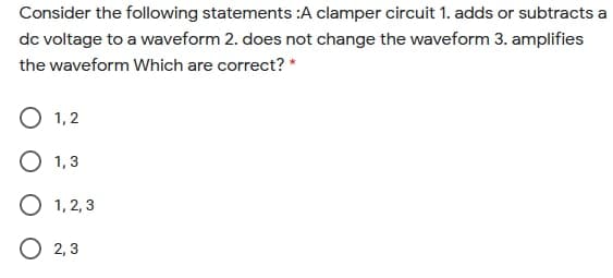Consider the following statements :A clamper circuit 1. adds or subtracts a
dc voltage to a waveform 2. does not change the waveform 3. amplifies
the waveform Which are correct? *
O 1,2
O 1,3
O 1, 2, 3
O 2,3

