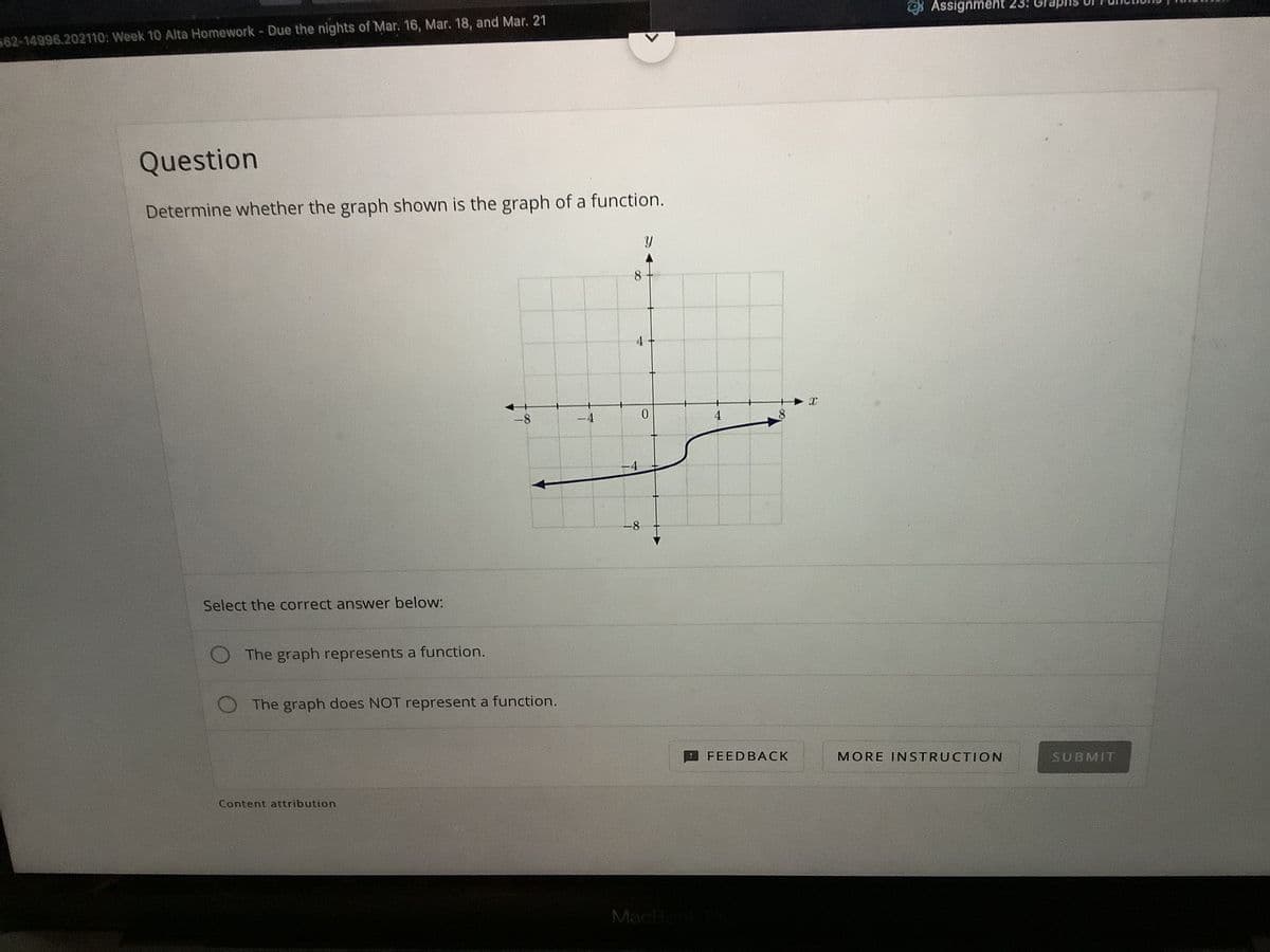 * Assignment 23: Gra
62-14996.202110: Week 10 Alta Homework- Due the nights of Mar. 16, Mar. 18, and Mar. 21
Question
Determine whether the graph shown is the graph of a function.
8
-4
0.
4
8.
-8
Select the correct answer below:
The graph represents a function.
The graph does NOT represent a function.
FEEDBACK
MORE INSTRUCTION
SUBMIT
Content attribution
MacBoo
4.
