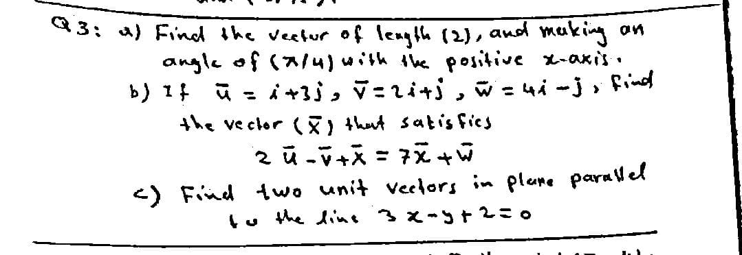 3: 4) Find the veetur of length (2), and making an
angle of (a4)with the positive x-axis •
b) 1f ū = i+3j, V =zi+j , w =4i -j» find
the ve clor () thut satis fics
%3D
<) Find two unit veclors in plare paralel
tu the dint 3 x-t2=0
