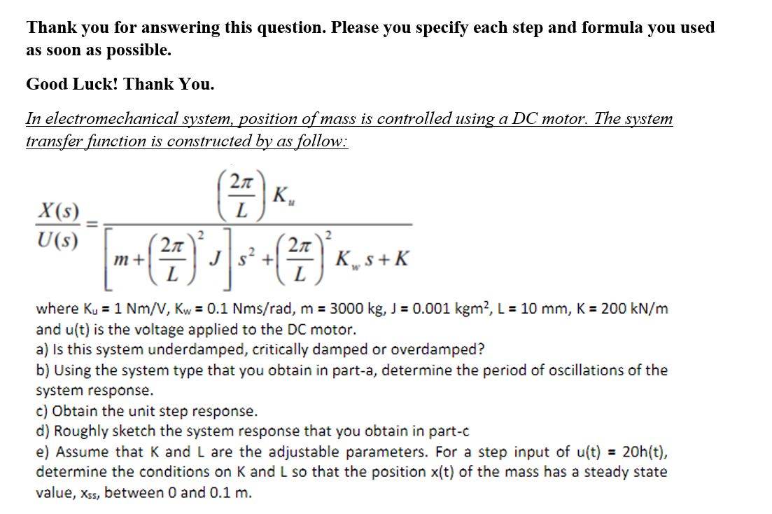 Thank you for answering this question. Please you specify each step and formula you used
as soon as possible.
Good Luck! Thank You.
In electromechanical system, position of mass is controlled using a DC motor. The system
transfer function is constructed by as follow:
K„
L
X(s)
U(s)
().
Js? +
K„ s + K
L
m+
where Ku = 1 Nm/V, Kw = 0.1 Nms/rad, m = 3000 kg, J = 0.001 kgm?, L = 10 mm, K = 200 kN/m
and u(t) is the voltage applied to the DC motor.
a) Is this system underdamped, critically damped or overdamped?
b) Using the system type that you obtain in part-a, determine the period of oscillations of the
system response.
c) Obtain the unit step response.
d) Roughly sketch the system response that you obtain in part-c
e) Assume that K and L are the adjustable parameters. For a step input of u(t) = 20h(t),
determine the conditions on K and L so that the position x(t) of the mass has a steady state
value, Xss, between 0 and 0.1 m.
