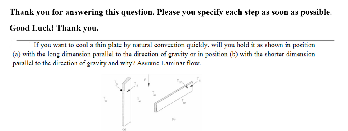 Thank you for answering this question. Please you specify each step as soon as possible.
Good Luck! Thank you.
If you want to cool a thin plate by natural convection quickly, will you hold it as shown in position
(a) with the long dimension parallel to the direction of gravity or in position (b) with the shorter dimension
parallel to the direction of gravity and why? Assume Laminar flow.
(b)
