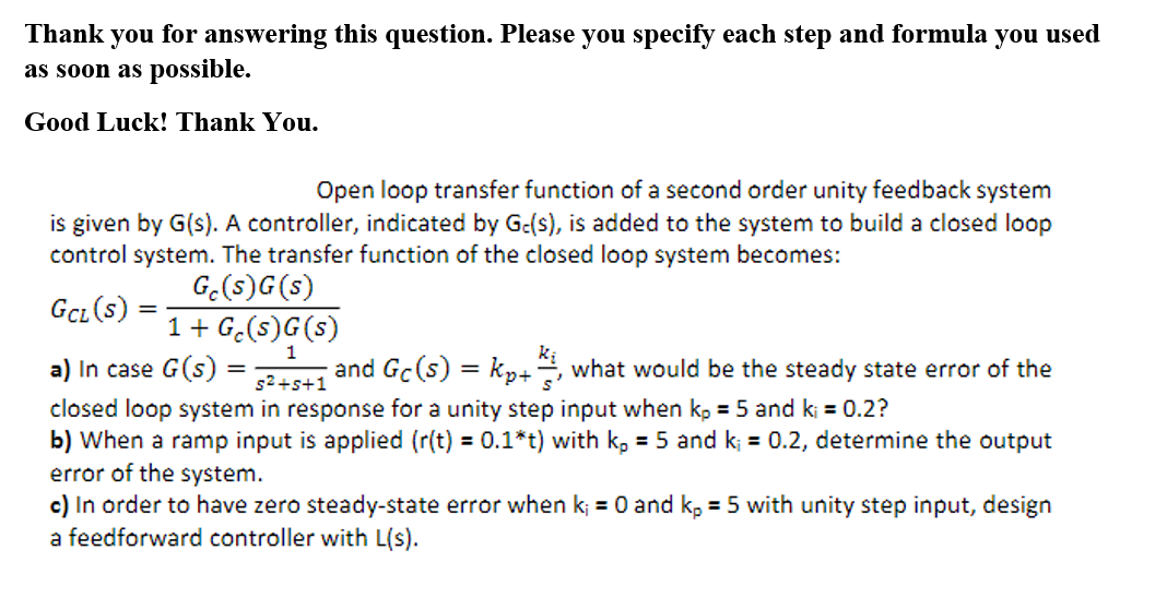 Thank you for answering this question. Please you specify each step and formula you used
as soon as possible.
Good Luck! Thank You.
Open loop transfer function of a second order unity feedback system
is given by G(s). A controller, indicated by G-(s), is added to the system to build a closed loop
control system. The transfer function of the closed loop system becomes:
G.(s)G(s)
Gcı (s)
%3D
1+ G.(s)G(s)
1
and Gc (s) = k,+, what would be the steady state error of the
a) In case G(s) =
closed loop system in response for a unity step input when kp = 5 and k; = 0.2?
b) When a ramp input is applied (r(t) = 0.1*t) with k, = 5 and k; = 0.2, determine the output
error of the system.
c) In order to have zero steady-state error when k; =
a feedforward controller with L(s).
%3D
s2+s+1
and k, = 5 with unity step input, design
