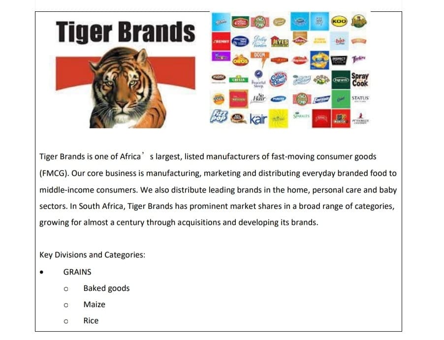 Tiger Brands
Key Divisions and Categories:
GRAINS
O
Baked goods
Maize
TASTIO
Rice
Fizz
OROS
CRISIA
Al
Geby JEYES
Jorden
DOOM
Peacelul
Sloep
Hair
kair
Cloud
01
AKCES
KOO Jungle
Tiger Brands is one of Africa's largest, listed manufacturers of fast-moving consumer goods
(FMCG). Our core business is manufacturing, marketing and distributing everyday branded food to
middle-income consumers. We also distribute leading brands in the home, personal care and baby
sectors. In South Africa, Tiger Brands has prominent market shares in a broad range of categories,
growing for almost a century through acquisitions and developing its brands.
PERFECT
Ingram
Spray
Cook
STATUS