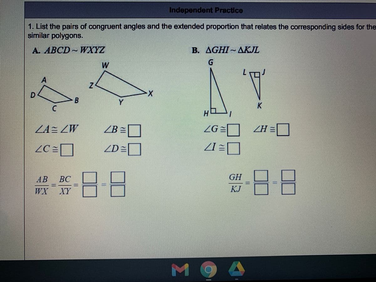 Independent Practice
1. List the pairs of congruent angles and the extended proportion that relates the corresponding sides for the
similar polygons.
A. ABCD~WXYZ
B. AGHI AKJL
A
D.
Y.
K
ZA= ZW
ZB =]
ZG = ZH=[
%D
ZD=
需-日-8
AB
BC
GH
WX
XY
KJ]
M
