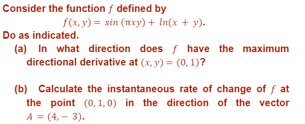 Consider the function f defined by
f(x, y) = sin (¹xy) + ln(x + y).
Do as indicated.
(a) In what direction does ƒ have the maximum
directional derivative at (x, y) = (0, 1)?
(b) Calculate the instantaneous rate of change of f at
the point (0, 1, 0) in the direction of the vector
A =(4,- 3).