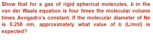 Show that for a gas of rigid spherical molecules, b in the
van der Waals equation is four times the molecular volume
times Avogadro's constant. If the molecular diameter of Ne
is 0.258 nm, approximately what value of b (L/mol) is
expected?