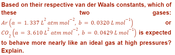 Based on their respective van der Waals constants, which of
these
two
gases:
or
Ar (a = 1.337 L² atm mol¯², b = 0.0320 L mol
1-¹)
co₂ (a = 3.6
3.610 L² atm mol², b = 0.0429 L mol¹) is expected
to behave more nearly like an ideal gas at high pressures?
Explain.