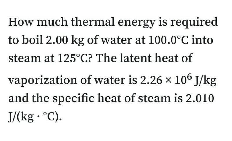How much thermal energy is required
to boil 2.00 kg of water at 100.0°C into
steam at 125°C? The latent heat of
vaporization of water is 2.26 × 106 J/kg
and the specific heat of steam is 2.010
J/(kg · °C).
