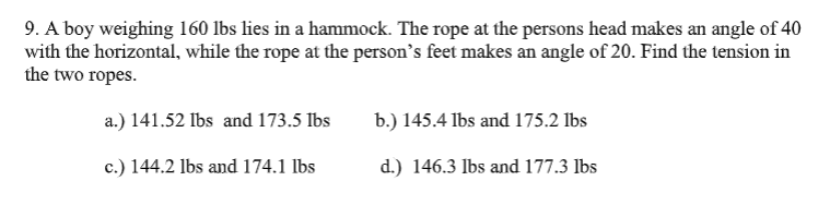 9. A boy weighing 160 lbs lies in a hammock. The rope at the persons head makes an angle of 40
with the horizontal, while the rope at the person's feet makes an angle of 20. Find the tension in
the two ropes.
a.) 141.52 Ibs and 173.5 Ibs
b.) 145.4 lbs and 175.2 Ibs
c.) 144.2 lbs and 174.1 lbs
d.) 146.3 lbs and 177.3 lbs
