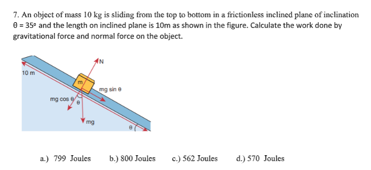 7. An object of mass 10 kg is sliding from the top to bottom in a frictionless inclined plane of inclination
e = 35° and the length on inclined plane is 10m as shown in the figure. Calculate the work done by
gravitational force and normal force on the object.
10 m
mg sin e
mg cos e
mg
a.) 799 Joules
b.) 800 Joules
c.) 562 Joules
d.) 570 Joules
