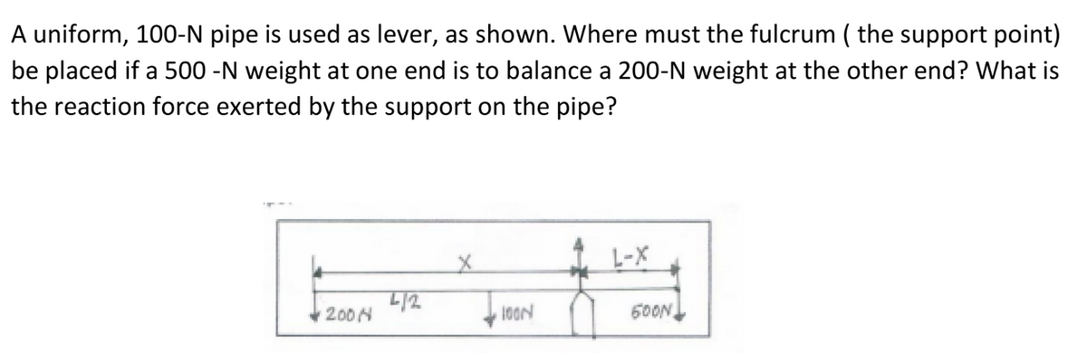 A uniform, 100-N pipe is used as lever, as shown. Where must the fulcrum ( the support point)
be placed if a 500 -N weight at one end is to balance a 200-N weight at the other end? What is
the reaction force exerted by the support on the pipe?
L-X
200H
60ON,
