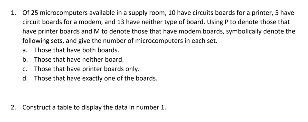 1. Of 25 microcomputers available in a supply room, 10 have circuits boards for a printer, 5 have
circuit boards for a modem, and 13 have neither type of board. Using P to denote those that
have printer boards and M to denote those that have modem boards, symbolically denote the
following sets, and give the number of microcomputers in each set.
a. Those that have both boards.
b. Those that have neither board.
C.
Those that have printer boards only.
d. Those that have exactly one of the boards.
2. Construct a table to display the data in number 1.
