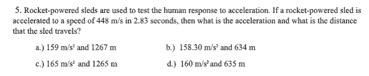 5. Rocket-powered sleds are used to test the human response to acceleration. If a rocket-powered sled is
accelerated to a speed of 448 m/s in 2.83 seconds, then what is the acceleration and what is the distance
that the sled travels?
a.) 159 m/s and 1267 m
b.) 158.30 m/s and 634 m
c.) 165 m/s and 1265 m
d.) 160 m/sand 635 m
