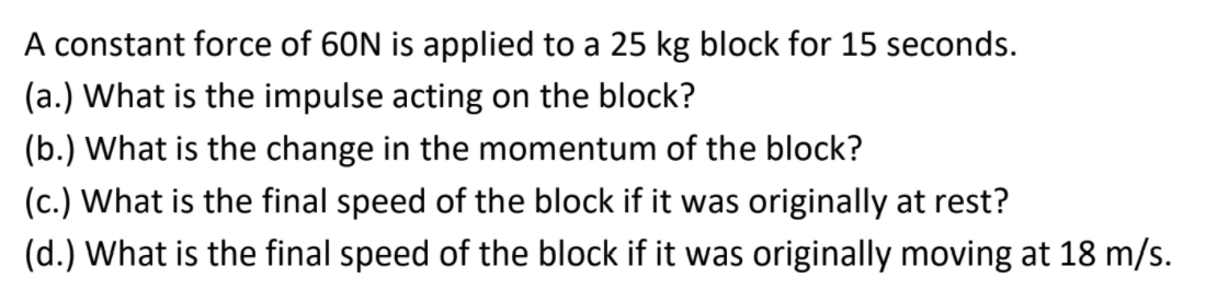 A constant force of 60N is applied to a 25 kg block for 15 seconds.
(a.) What is the impulse acting on the block?
(b.) What is the change in the momentum of the block?
(c.) What is the final speed of the block if it was originally at rest?
(d.) What is the final speed of the block if it was originally moving at 18 m/s.
