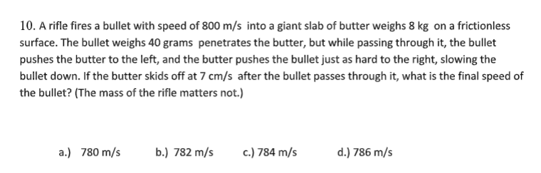 10. A rifle fires a bullet with speed of 800 m/s into a giant slab of butter weighs 8 kg on a frictionless
surface. The bullet weighs 40 grams penetrates the butter, but while passing through it, the bullet
pushes the butter to the left, and the butter pushes the bullet just as hard to the right, slowing the
bullet down. If the butter skids off at 7 cm/s after the bullet passes through it, what is the final speed of
the bullet? (The mass of the rifle matters not.)
a.) 780 m/s
b.) 782 m/s
c.) 784 m/s
d.) 786 m/s
