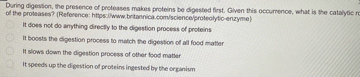 During digestion, the presence of proteases makes proteins be digested first. Given this occurrence, what is the catalytic rc
of the proteases? (Reference: https://www.britannica.com/science/proteolytic-enzyme)
It does not do anything directly to the digestion process of proteins
It boosts the digestion process to match the digestion of all food matter
It slows down the digestion process of other food matter
It speeds up the digestion of proteins ingested by the organism
0000
