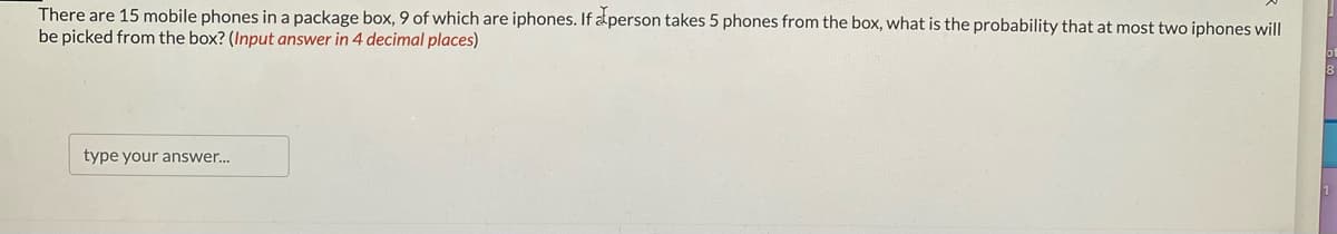 There are 15 mobile phones in a package box, 9 of which are iphones. If a person takes 5 phones from the box, what is the probability that at most two iphones will
be picked from the box? (Input answer in 4 decimal places)
type your answer...