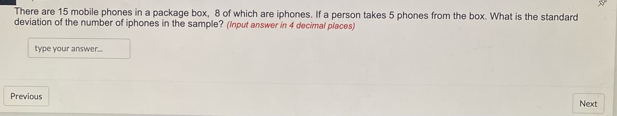 There are 15 mobile phones in a package box, 8 of which are iphones. If a person takes 5 phones from the box. What is the standard
deviation of the number of iphones in the sample? (Input answer in 4 decimal places)
type your answer...
Previous
Next