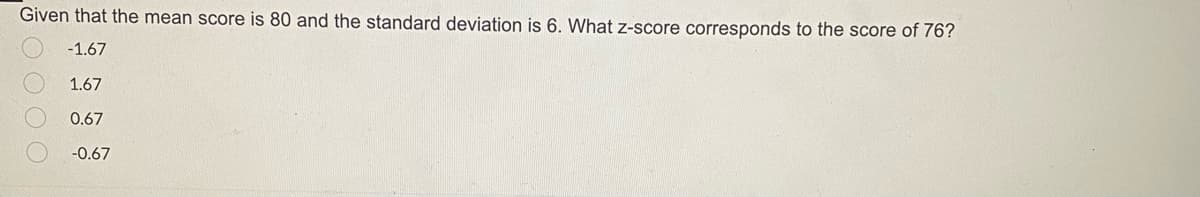 Given that the mean score is 80 and the standard deviation is 6. What z-score corresponds to the score of 76?
-1.67
1.67
0.67
-0.67
2000