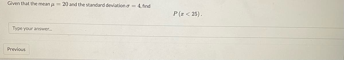 Given that the mean
Type your answer...
Previous
=
20 and the standard deviation o = 4, find
P(x < 25).